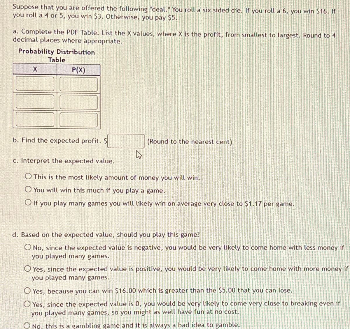 Suppose that you are offered the following "deal." You roll a six sided die. If you roll a 6, you win $16. If
you roll a 4 or 5, you win $3. Otherwise, you pay $5.
a. Complete the PDF Table. List the X values, where X is the profit, from smallest to largest. Round to 4
decimal places where appropriate.
Probability Distribution
Table
X
P(X)
b. Find the expected profit. $
(Round to the nearest cent)
c. Interpret the expected value.
This is the most likely amount of money you will win.
You will win this much if you play a game.
If you play many games you will likely win on average very close to $1.17 per game.
d. Based on the expected value, should you play this game?
No, since the expected value is negative, you would be very likely to come home with less money if
you played many games.
Yes, since the expected value is positive, you would be very likely to come home with more money if
you played many games.
Yes, because you can win $16.00 which is greater than the $5.00 that you can lose.
Yes, since the expected value is 0, you would be very likely to come very close to breaking even if
you played many games, so you might as well have fun at no cost.
No, this is a gambling game and it is always a bad idea to gamble.