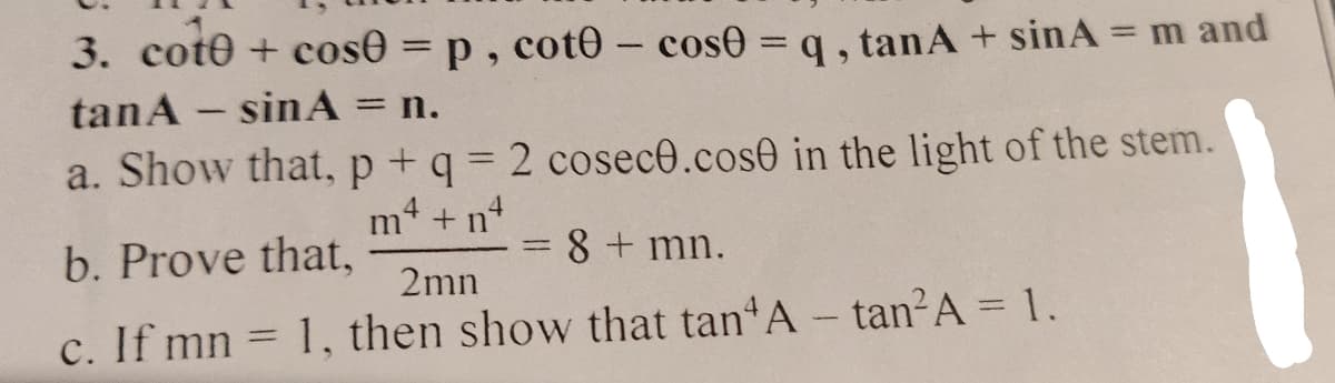 3. cote + cos0 = p, coto - cose = q, tanA+ sinA = m and
tanA - sinA = n.
a. Show that, p + q = 2 cosec0.cose in the light of the stem.
m*+n*
-
b. Prove that,
8 + mn.
2mn
c. If mn= 1, then show that tan A- tan²A = 1.