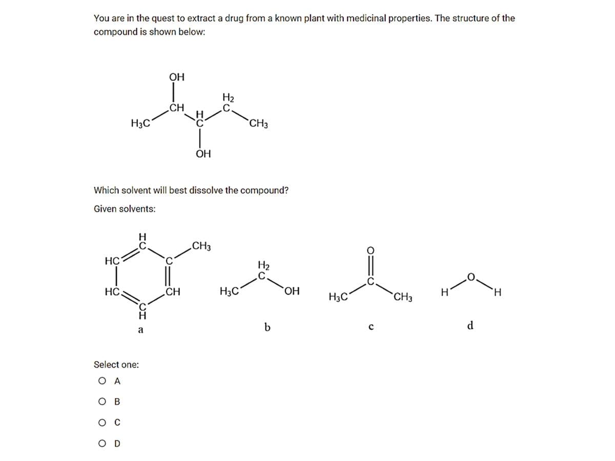 You are in the quest to extract a drug from a known plant with medicinal properties. The structure of the
compound is shown below:
OH
H2
.C.
CH
H3C
CH3
ОН
Which solvent will best dissolve the compound?
Given solvents:
C.
HC
CH3
H2
.C.
.C.
HC
CH
H3C
ОН
H
H.
H3C°
CH3
b
d
a
Select one:
O A
ов
ос
O D
