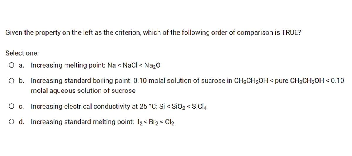 Given the property on the left as the criterion, which of the following order of comparison is TRUE?
Select one:
O a. Increasing melting point: Na < Nacl < Na20
O b. Increasing standard boiling point: 0.10 molal solution of sucrose in CH3CH2OH < pure CH3CH2OH < 0.10
molal aqueous solution of sucrose
O c. Increasing electrical conductivity at 25 °C: Si < SiO2 < SiCl4
O d. Increasing standard melting point: 12< Br2 < Cl2
