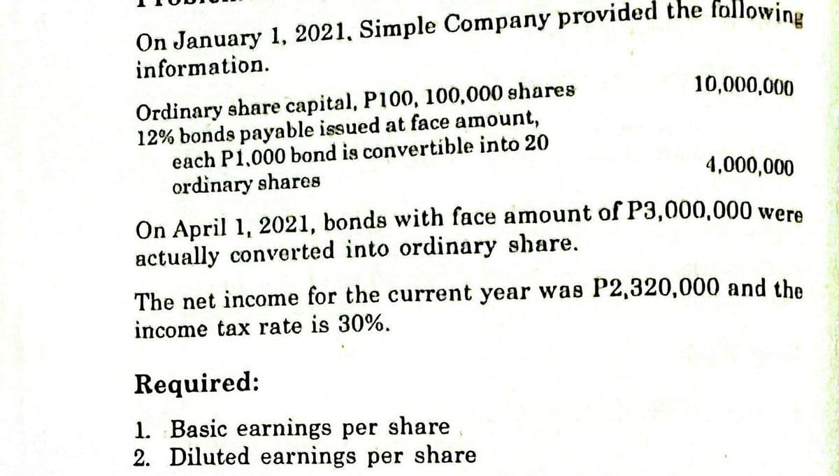 On January 1, 2021, Simple Company provided the following
information.
Ordinary share capital, P100, 100,000 shares
12% bonds payable issued at face amount,
each P1,000 bond is convertible into 20
ordinary shares
10,000,000
4,000,000
On April 1, 2021, bonds with face amount of P3,000,000 were
actually converted into ordinary share.
The net income for the current year was P2,320,000 and the
income tax rate is 30%.
Required:
1. Basic earnings per share
2. Diluted earnings per share
