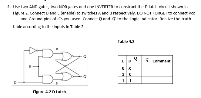 2. Use two AND gates, two NOR gates and one INVERTER to construct the D latch circuit shown in
Figure 2. Connect D and E (enable) to switches A and B respectively. DO NOT FORGET to connect Vcc
and Ground pins of ICs you used. Connect Q and Q' to the Logic Indicator. Realize the truth
table according to the inputs in Table 2.
Table 4.2
E D
Q'
Comment
1
1.
Figure 4.2 D Latch
