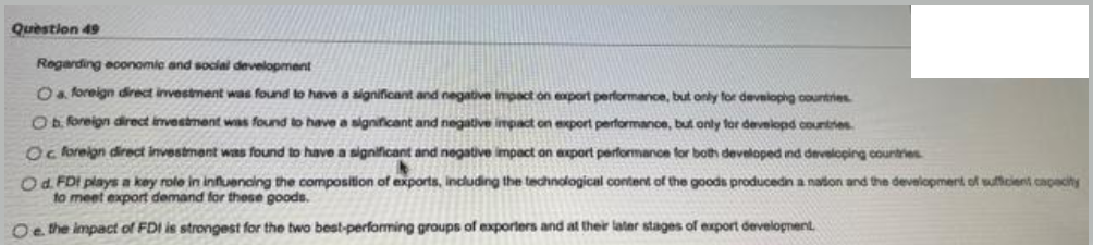 Question 49
Regarding economic and social development
Oa foreign direct investment was found to have a significant and negative impact on export performance, but only for develophg countries
O foreign direct investment was found to have a significant and negative impact on export performance, but only for developd countries
Oc foreign direct investment was found to have a significant and negative impact on axport performanoe for both developed ind developing countres
Od FDI plays a kay role in influencing the composition of exports, including the technological content of the goods producedin a nation and the development of suficient capacity
to meet export demand for these goods.
Oe the impact of FDI is strongest for the two best-performing groups of exxporlers and at their laler stages of export developnent.
