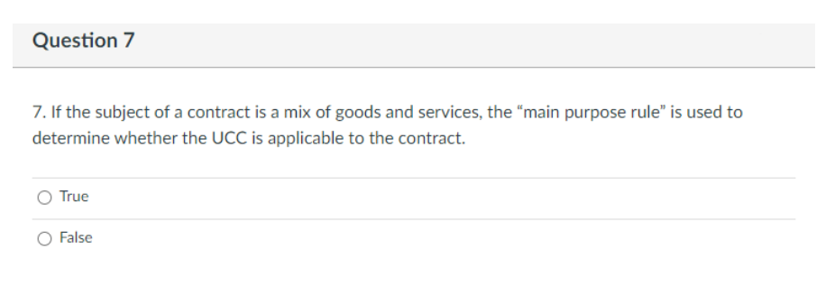 Question 7
7. If the subject of a contract is a mix of goods and services, the "main purpose rule" is used to
determine whether the UCC is applicable to the contract.
O True
False
