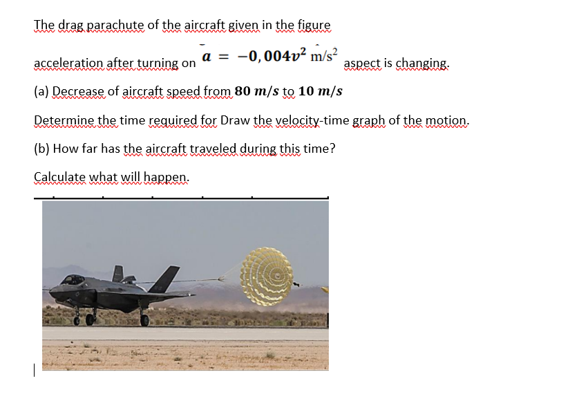 The drag parachute of the aircraft given in the figure
a = -0,004v² m/s²
acceleration after turning on
(a) Decrease of aircraft speed from 80 m/s to 10 m/s
Determine the time required for Draw the velocity-time graph of the motion.
(b) How far has the aircraft traveled during this time?
Calculate what will happen.
aspect is changing.
best rol