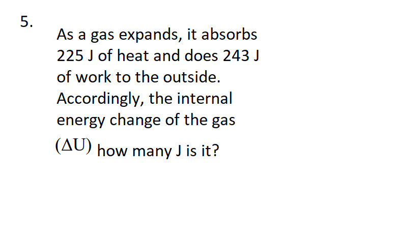 As a gas expands, it absorbs
225 J of heat and does 243 J
of work to the outside.
Accordingly, the internal
energy change of the gas
(AU) how many J is it?
5.
