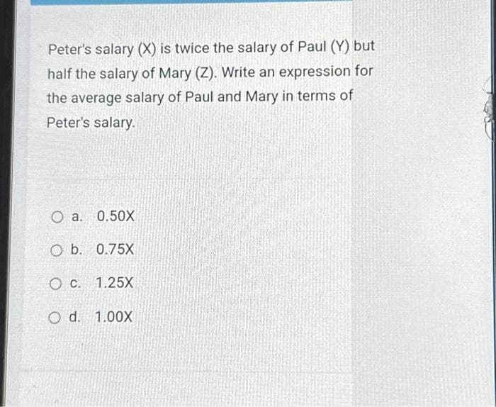 Peter's salary (X) is twice the salary of Paul (Y) but
half the salary of Mary (Z). Write an expression for
the average salary of Paul and Mary in terms of
Peter's salary.
O a. 0.50X
O b. 0.75X
O c. 1.25X
O d. 1.00X
