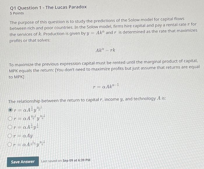 Q1 Question 1- The Lucas Paradox
5 Points
The purpose of this question is to study the predictions of the Solow model for capital flows
between rich and poor countries. In the Solow model, firms hire capital and pay a rental rate r for
the services of k. Production is given by y = Akº and r is determined as the rate that maximizes
profits or that solves:
Aka - rk
To maximize the previous expression capital must be rented until the marginal product of capital,
MPK equals the return: [You don't need to maximize profits but just assume that returns are equal
to MPK]
r = αAkª-1
The relationship between the return to capital r, income y, and technology A is:
Or=
=aA y
Or=aAya
Or=aAaya
Or=aAy
Or=aA¹¹y
Save Answer Last saved on Sep 09 at 6:39 PM