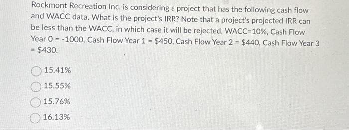 Rockmont Recreation Inc. is considering a project that has the following cash flow
and WACC data. What is the project's IRR? Note that a project's projected IRR can
be less than the WACC, in which case it will be rejected. WACC-10%, Cash Flow
Year 0 -1000, Cash Flow Year 1 = $450, Cash Flow Year 2 = $440, Cash Flow Year 3
= $430.
15.41%
15.55%
15.76%
16.13%