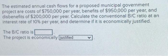 The estimated annual cash flows for a proposed municipal government
project are costs of $750,000 per year, benefits of $950,000 per year, and
disbenefits of $200,000 per year. Calculate the conventional B/C ratio at an
interest rate of 10% per year, and determine if it is economically justified.
The B/C ratio is
The project is economically justified