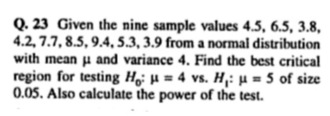 Q. 23 Given the nine sample values 4.5, 6.5, 3.8,
4.2, 7.7, 8.5, 9.4, 5.3, 3.9 from a normal distribution
with mean μ and variance 4. Find the best critical
region for testing Ho: μ = 4 vs. H₁: μ = 5 of size
0.05. Also calculate the power of the test.