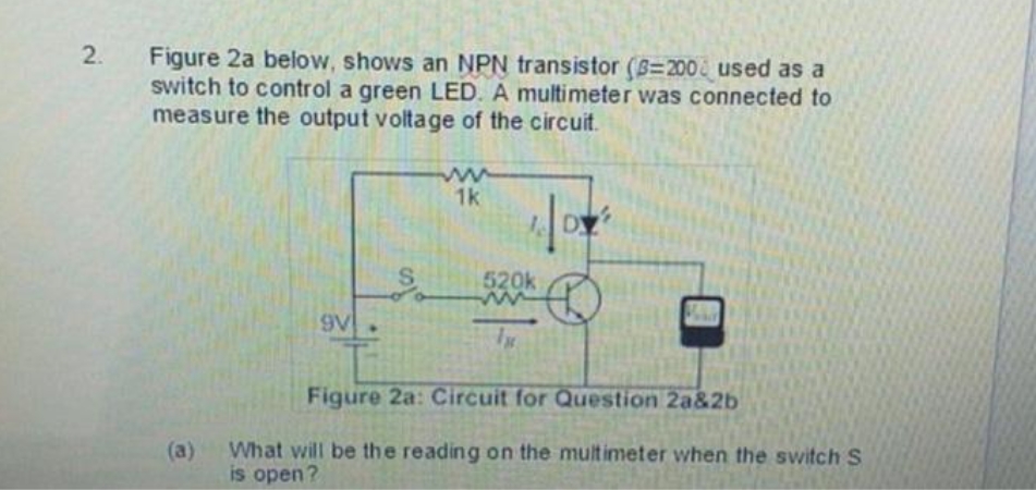 2. Figure 2a below, shows an NPN transistor (B=200& used as a
switch to control a green LED. A multimeter was connected to
measure the output voltage of the circuit.
1k
DY
520k
9V
Figure 2a: Circuit for Question 2a&2b
What will be the reading on the multimeter when the switch S
is open?
(a)
