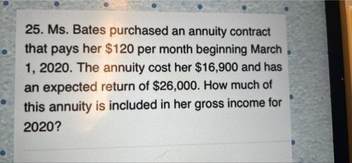 25. Ms. Bates purchased an annuity contract
that pays her $120 per month beginning March
1, 2020. The annuity cost her $16,900 and has
an expected return of $26,000. How much of
this annuity is included in her gross income for
2020?
