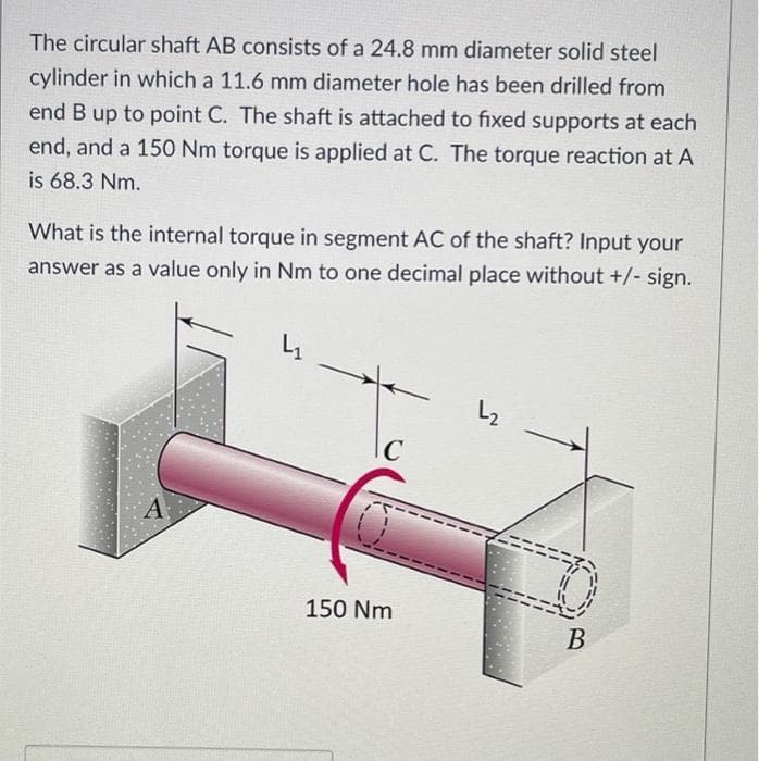 The circular shaft AB consists of a 24.8 mm diameter solid steel
cylinder in which a 11.6 mm diameter hole has been drilled from
end B up to point C. The shaft is attached to fixed supports at each
end, and a 150 Nm torque is applied at C. The torque reaction at A
is 68.3 Nm.
What is the internal torque in segment AC of the shaft? Input your
answer as a value only in Nm to one decimal place without +/- sign.
4₁
L2
C
150 Nm
B