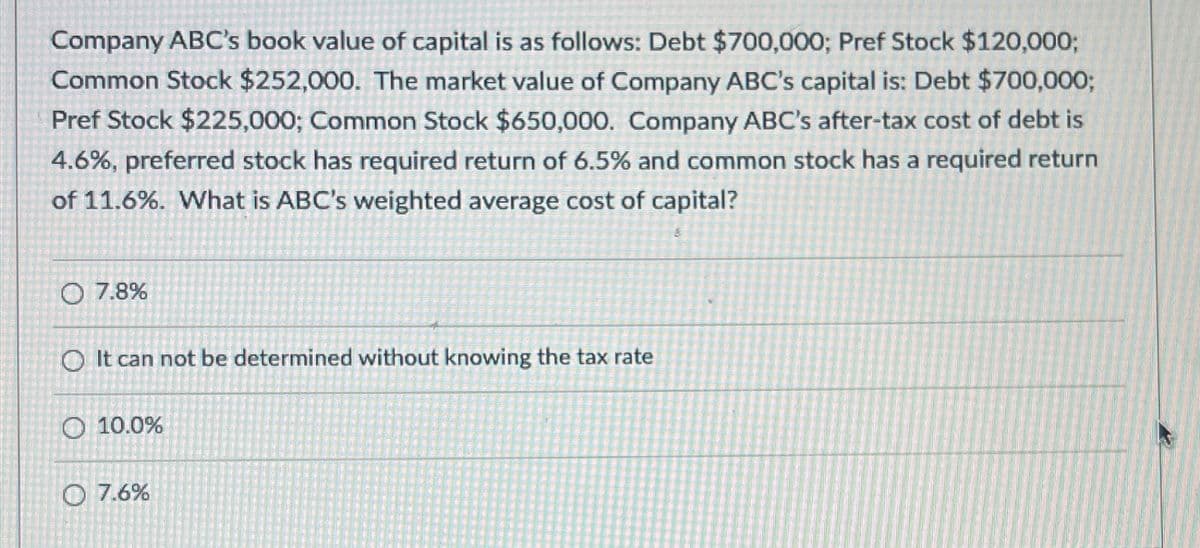 Company ABC's book value of capital is as follows: Debt $700,000; Pref Stock $120,000;
Common Stock $252,000. The market value of Company ABC's capital is: Debt $700,000;
Pref Stock $225,000; Common Stock $650,000. Company ABC's after-tax cost of debt is
4.6%, preferred stock has required return of 6.5% and common stock has a required return
of 11.6%. What is ABC's weighted average cost of capital?
O 7.8%
It can not be determined without knowing the tax rate
10.0%
7.6%