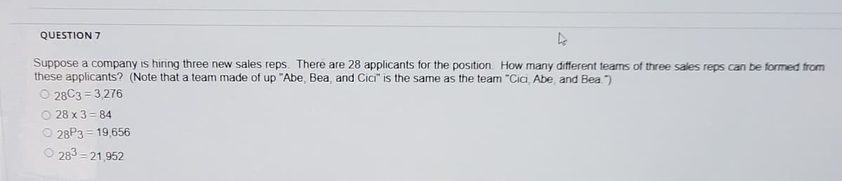 QUESTION 7
Suppose a company is hiring three new sales reps. There are 28 applicants for the position. How many different teams of three sales reps can be formed from
these applicants? (Note that a team made of up "Abe, Bea, and Cici" is the same as the team "Cici, Abe, and Bea ")
O 28C3 = 3,276
O 28 x 3 = 84
O 28P3 = 19,656
O 283 = 21,952
