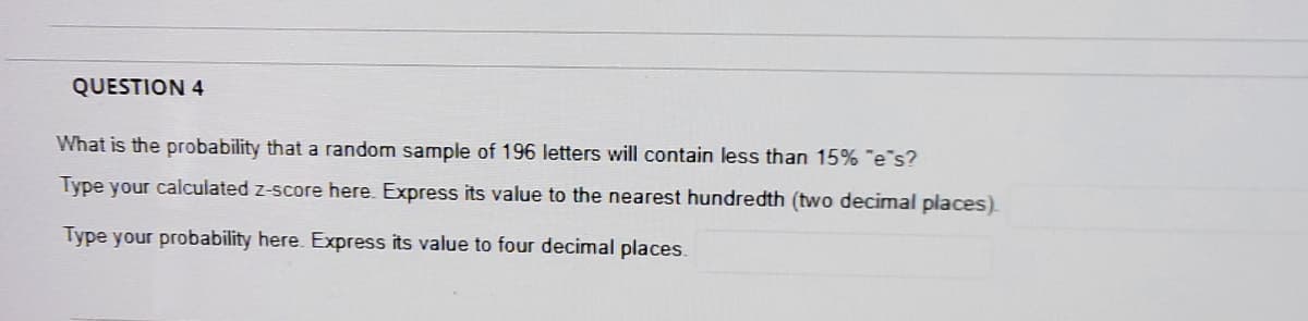 QUESTION 4
What is the probability that a random sample of 196 letters will contain less than 15% "e s?
Type your calculated z-score here. Express its value to the nearest hundredth (two decimal places).
Type your probability here. Express its value to four decimal places.
