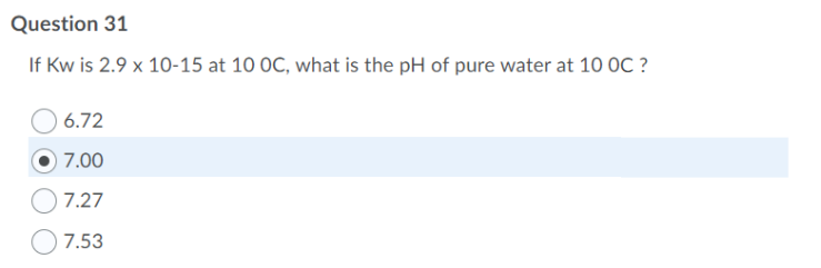 Question 31
If Kw is 2.9 x 10-15 at 10 OC, what is the pH of pure water at 10 OC ?
6.72
7.00
7.27
7.53
