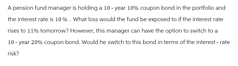 A pension fund manager is holding a 10-year 10% coupon bond in the portfolio and
the interest rate is 10%. What loss would the fund be exposed to if the interest rate
rises to 11% tomorrow? However, this manager can have the option to switch to a
10-year 20% coupon bond. Would he switch to this bond in terms of the interest - rate
risk?