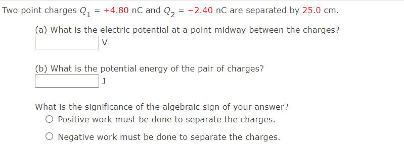 Two point charges Q,
= +4.80 nC and Q, = -2.40 nC are separated by 25.0 cm.
(a) What is the electric potential at a point midway between the charges?
(b) What is the potential energy of the pair of charges?
What is the significance of the algebraic sign of your answer?
O Positive work must be done to separate the charges.
O Negative work must be done to separate the charges.
