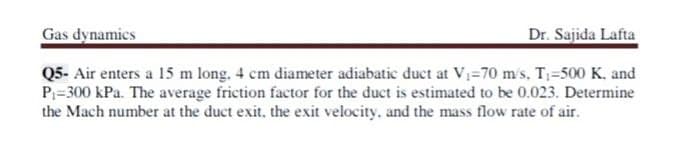 Gas dynamics
Dr. Sajida Lafta
Q5- Air enters a 15 m long. 4 cm diameter adiabatic duct at V=70 m's, T=500 K, and
P=300 kPa. The average friction factor for the duct is estimated to be 0.023. Determine
the Mach number at the duct exit, the exit velocity, and the mass flow rate of air.
