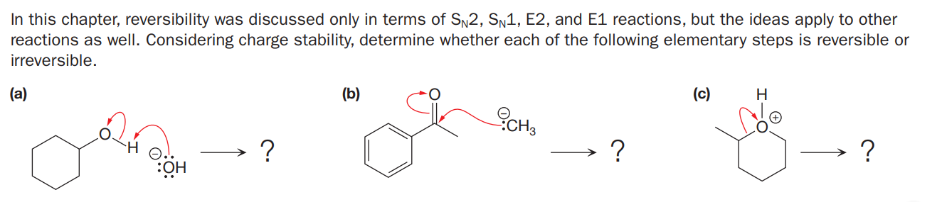 In this chapter, reversibility was discussed only in terms of SN2, SN1, E2, and E1 reactions, but the ideas apply to other
reactions as well. Considering charge stability, determine whether each of the following elementary steps is reversible or
irreversible.
(a)
(b)
(c)
H
CH3
:?
HÖ:
