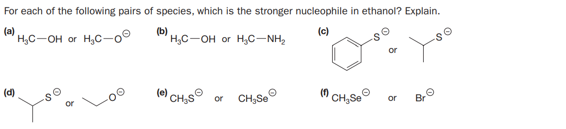 For each of the following pairs of species, which is the stronger nucleophile in ethanol? Explain.
(a)
H3C-OH or H,C-o°
(b)
H3C-OH or H;C-NH,
(c)
or
(d)
(е)
CH3S`
CH3SE
(f)
CH;Se
or
or
Br

