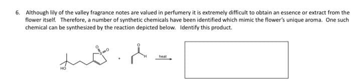 6. Although lily of the valley fragrance notes are valued in perfumery it is extremely difficult to obtain an essence or extract from the
flower itself. Therefore, a number of synthetic chemicals have been identified which mimic the flower's unique aroma. One such
chemical can be synthesized by the reaction depicted below. Identify this product.
heat
