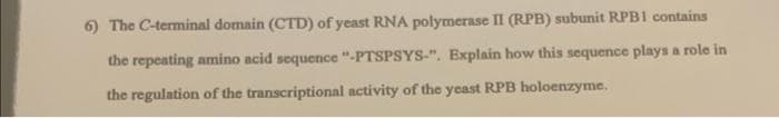 6) The C-terminal domain (CTD) of yeast RNA polymerase II (RPB) subunit RPB1 contains
the repeating amino acid sequence "-PTSPSYS-". Explain how this sequence plays a role in
the regulation of the transcriptional activity of the yeast RPB holoenzyme.
