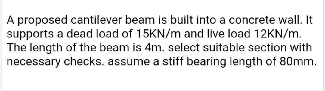 A proposed cantilever beam is built into a concrete wall. It
supports a dead load of 15KN/m and live load 12KN/m.
The length of the beam is 4m. select suitable section with
necessary checks. assume a stiff bearing length of 80mm.

