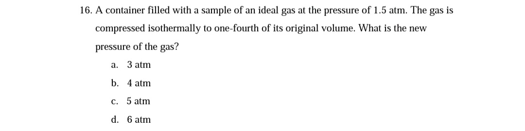16. A container filled with a sample of an ideal gas at the pressure of 1.5 atm. The gas is
compressed isothermally to one-fourth of its original volume. What is the new
pressure of the gas?
a. 3 atm
b. 4 atm
c. 5 atm
d. 6 atm
