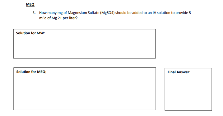 MEQ
3. How many mg of Magnesium Sulfate (MgSO4) should be added to an IV solution to provide 5
mEq of Mg 2+ per liter?
Solution for MW:
Solution for MEQ:
Final Answer:
