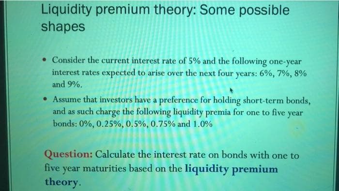 Liquidity premium theory: Some possible
shapes
• Consider the current interest rate of 5% and the following one-year
interest rates expected to arise over the next four years: 6%, 7%, 8%
and 9%.
• Assume that investors have a preference for holding short-term bonds,
and as such charge the following liquidity premia for one to five
bonds: 0%, 0.25%, 0.5%, 0.75% and 1.0%
year
Question: Calculate the interest rate on bonds with one to
year maturities based on the liquidity premium
theory.
five
