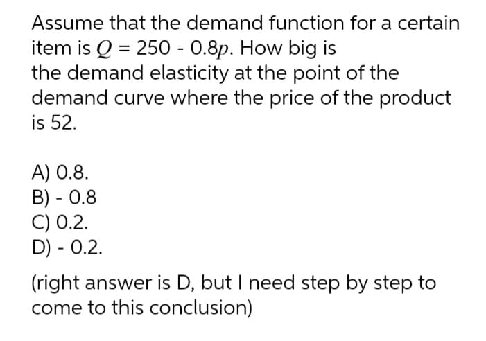 Assume that the demand function for a certain
item is Q = 250 - 0.8p. How big is
the demand elasticity at the point of the
demand curve where the price of the product
is 52.
A) 0.8.
B) - 0.8
C) 0.2.
D) - 0.2.
(right answer is D, but I need step by step to
come to this conclusion)

