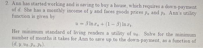 2. Ann has started working and is saving to buy a house, which requires a down-payment
of d. She has a monthly income of y and faces goods prices pa and p3. Ann's utility
function is given by
u = 3 In a. + (1- 3) In a.
%3D
Her minimum standard of living renders a utility of uo. Solve for the minimum
number of months it takes for Ann to save up to the down-payment, as a function of
(d, y, uo, Pa, Ps).
