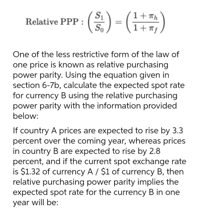 S1
Relative PPP:
So
(2) - (H
1+ Th
One of the less restrictive form of the law of
one price is known as relative purchasing
power parity. Using the equation given in
section 6-7b, calculate the expected spot rate
for currency B using the relative purchasing
power parity with the information provided
below:
If country A prices are expected to rise by 3.3
percent over the coming year, whereas prices
in country B are expected to rise by 2.8
percent, and if the current spot exchange rate
is $1.32 of currency A / $1 of currency B, then
relative purchasing power parity implies the
expected spot rate for the currency B in one
year will be:
