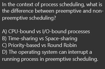 In the context of process scheduling, what is
the difference between preemptive and non-
preemptive scheduling?
A) CPU-bound vs I/O-bound processes
B) Time-sharing vs Space-sharing
C) Priority-based vs Round Robin
D) The operating system can interrupt a
running process in preemptive scheduling.