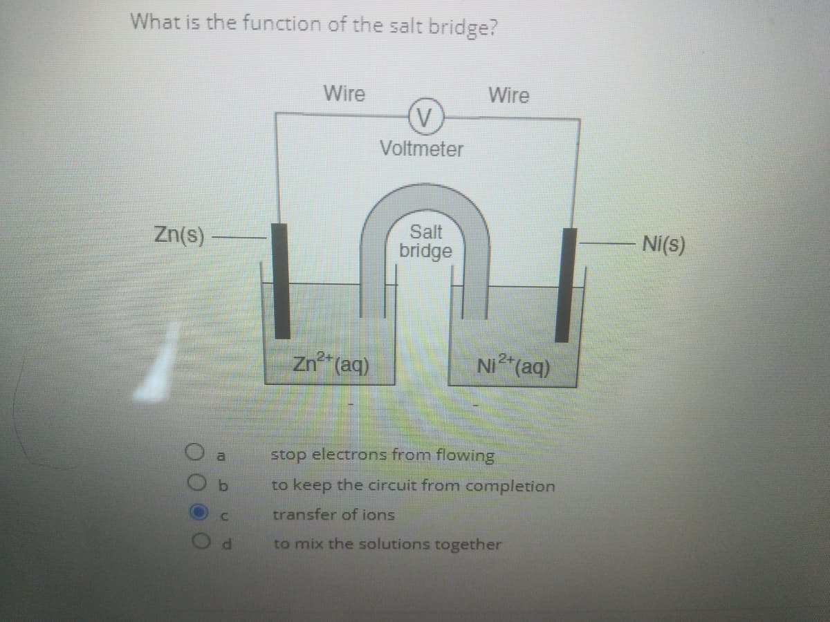 What is the function of the salt bridge?
Wire
Wire
Voltmeter
Salt
Zn(s)-
Ni(s)
bridge
Zn* (aq)
NI (aq)
stop electrons from flowing
a
to keep the circuit from completion
transfer of ions
to mix the solutions together
