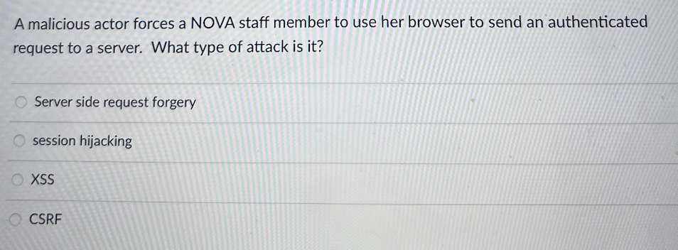 A malicious actor forces a NOVA staff member to use her browser to send an authenticated
request to a server. What type of attack is it?
Server side request forgery
O session hijacking
O XSS
O CSRF
