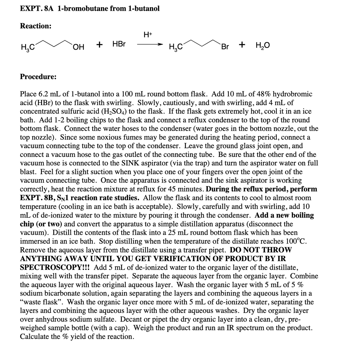 EXPT. 8A 1-bromobutane from 1-butanol
Reaction:
H+
H,C
HO.
HBr
+
H,0
Br
Procedure:
Place 6.2 mL of 1-butanol into a 100 mL round bottom flask. Add 10 mL of 48% hydrobromic
acid (HBr) to the flask with swirling. Slowly, cautiously, and with swirling, add 4 mL of
concentrated sulfuric acid (H2SO4) to the flask. If the flask gets extremely hot, cool it in an ice
bath. Add 1-2 boiling chips to the flask and connect a reflux condenser to the top of the round
bottom flask. Connect the water hoses to the condenser (water goes in the bottom nozzle, out the
top nozzle). Since some noxious fumes may be generated during the heating period, connect a
vacuum connecting tube to the top of the condenser. Leave the ground glass joint open,
connect a vacuum hose to the gas outlet of the connecting tube. Be sure that the other end of the
vacuum hose is connected to the SINK aspirator (via the trap) and turn the aspirator water on full
blast. Feel for a slight suction when you place one of your fingers over the open joint of the
vacuum connecting tube. Once the apparatus is connected and the sink aspirator is working
correctly, heat the reaction mixture at reflux for 45 minutes. During the reflux period, perform
EXPT. 8B, SN1 reaction rate studies. Allow the flask and its contents to cool to almost room
temperature (cooling in an ice bath is acceptable). Slowly, carefully and with swirling, add 10
mL of de-ionized water to the mixture by pouring it through the condenser. Add a new boiling
chip (or two) and convert the apparatus to a simple distillation apparatus (disconnect the
vacuum). Distill the contents of the flask into a 25 mL round bottom flask which has been
immersed in an ice bath. Stop distilling when the temperature of the distillate reaches 100°C.
Remove the aqueous layer from the distillate using a transfer pipet. DO NOT THROW
ANYTHING AWAY UNTIL YOU GET VERIFICATION OF PRODUCT BY IR
SPECTROSCOPY!!! Add 5 mL of de-ionized water to the organic layer of the distillate,
mixing well with the transfer pipet. Separate the aqueous layer from the organic layer. Combine
the aqueous layer with the original aqueous layer. Wash the organic layer with 5 mL of 5 %
sodium bicarbonate solution, again separating the layers and combining the aqueous layers in a
"waste flask". Wash the organic layer once more with 5 mL of de-ionized water, separating the
layers and combining the aqueous layer with the other aqueous washes. Dry the organic layer
over anhydrous sodium sulfate. Decant or pipet the dry organic layer into a clean, dry, pre-
weighed sample bottle (with a cap). Weigh the product and run an IR spectrum on the product.
Calculate the % yield of the reaction.
and
