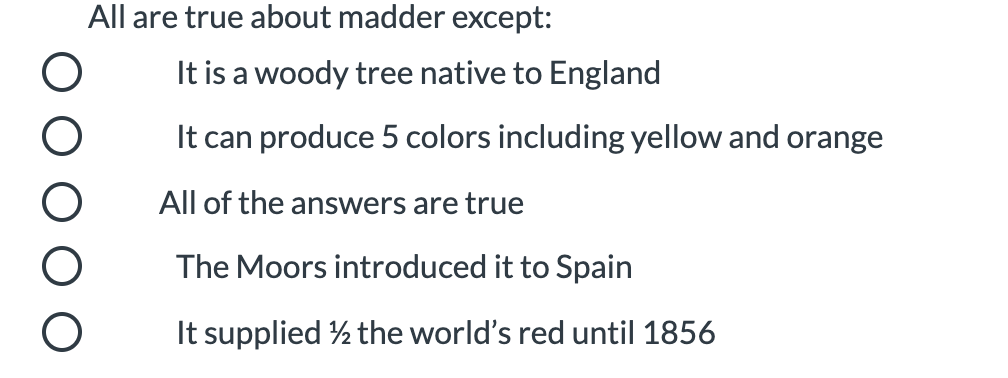 All are true about madder except:
It is a woody tree native to England
It can produce 5 colors including yellow and orange
All of the answers are true
The Moors introduced it to Spain
It supplied ½ the world's red until 1856
