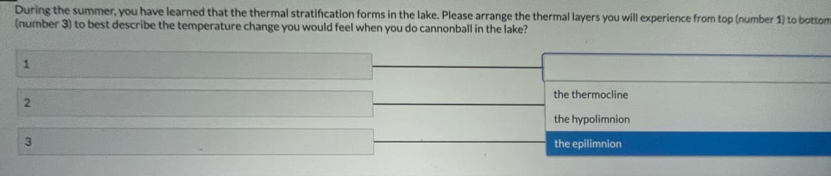 During the summer, you have learned that the thermal stratification forms in the lake. Please arrange the thermal layers you will experience from top (number 1) to bottom
(number 3) to best describe the temperature change you would feel when you do cannonball in the lake?
the thermocline
the hypolimnion
3
the epilimnion
