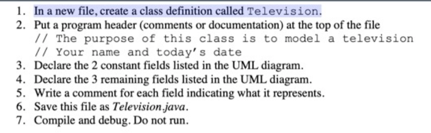 1. In a new file, create a class definition called Television.
2. Put a program header (comments or documentation) at the top of the file
// The purpose of this class is to model a television
// Your name and today's date
3. Declare the 2 constant fields listed in the UML diagram.
4. Declare the 3 remaining fields listed in the UML diagram.
5. Write a comment for each field indicating what it represents.
6. Save this file as Television.java.
7. Compile and debug. Do not run.

