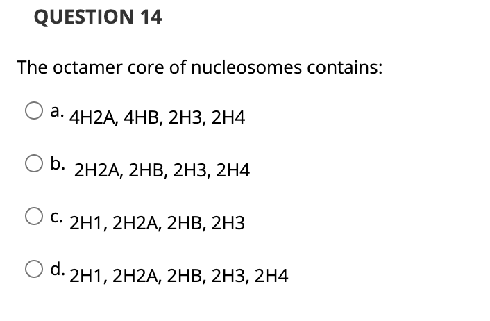 QUESTION 14
The octamer core of nucleosomes contains:
4H2A, 4HB, 2нз, 2H4
b.
2H2A, 2HВ, 2HЗ, 2H4
С.
2H1, 2H2A, 2нВ, 2НЗ
O d. 2H1, 2H2A, 2HB, 2H3, 2H4
