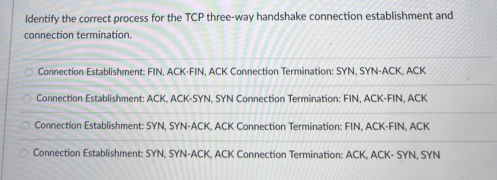 Identify the correct process for the TCP three-way handshake connection establishment and
connection termination.
O Connection Establishment: FIN, ACK-FIN, ACK Connection Termination: SYN, SYN-ACK, ACK
O Connection Establishment: ACK, ACK-SYN, SYN Connection Termination: FIN, ACK-FIN, ACK
Connection Establishment: SYN, SYN-ACK, ACK Connection Termination: FIN, ACK-FIN, ACK
Connection Establishment: SYN, SYN-ACK, ACK Connection Termination: ACK, ACK- SYN, SYN
