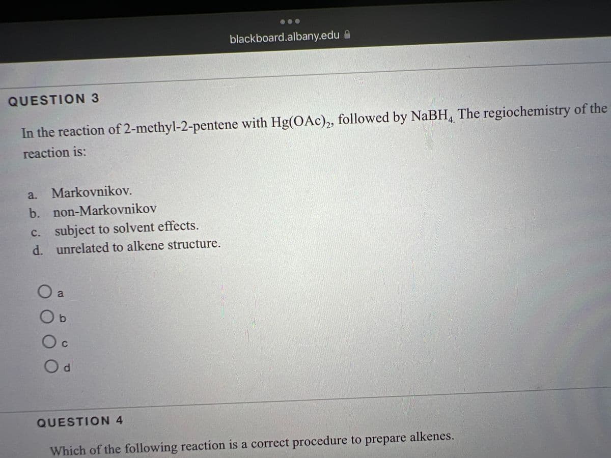 QUESTION 3
In the reaction of 2-methyl-2-pentene with Hg(OAc)2, followed by NaBH4 The regiochemistry of the
reaction is:
a. Markovnikov.
b.
non-Markovnikov
c. subject to solvent effects.
d. unrelated to alkene structure.
O a
Ob
C
O d
blackboard.albany.edu
QUESTION 4
Menesty
Which of the following reaction is a correct procedure to prepare alkenes.