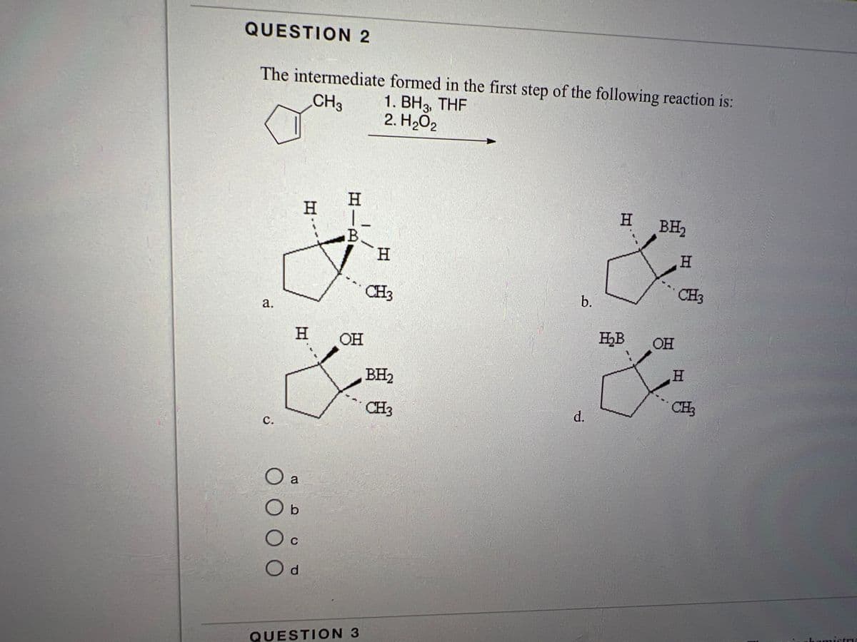 QUESTION 2
The intermediate formed in the first step of the following reaction is:
CH3
1. BH3, THF
2. H₂O2
a.
C.
0000
H
O a
Ob
H
C
O d
HIR
B
OH
QUESTION 3
H
CH3
BH₂
CH3
b.
d.
H BH₂
H₂B
OH
H
CH3
H
CH₂
hemistry