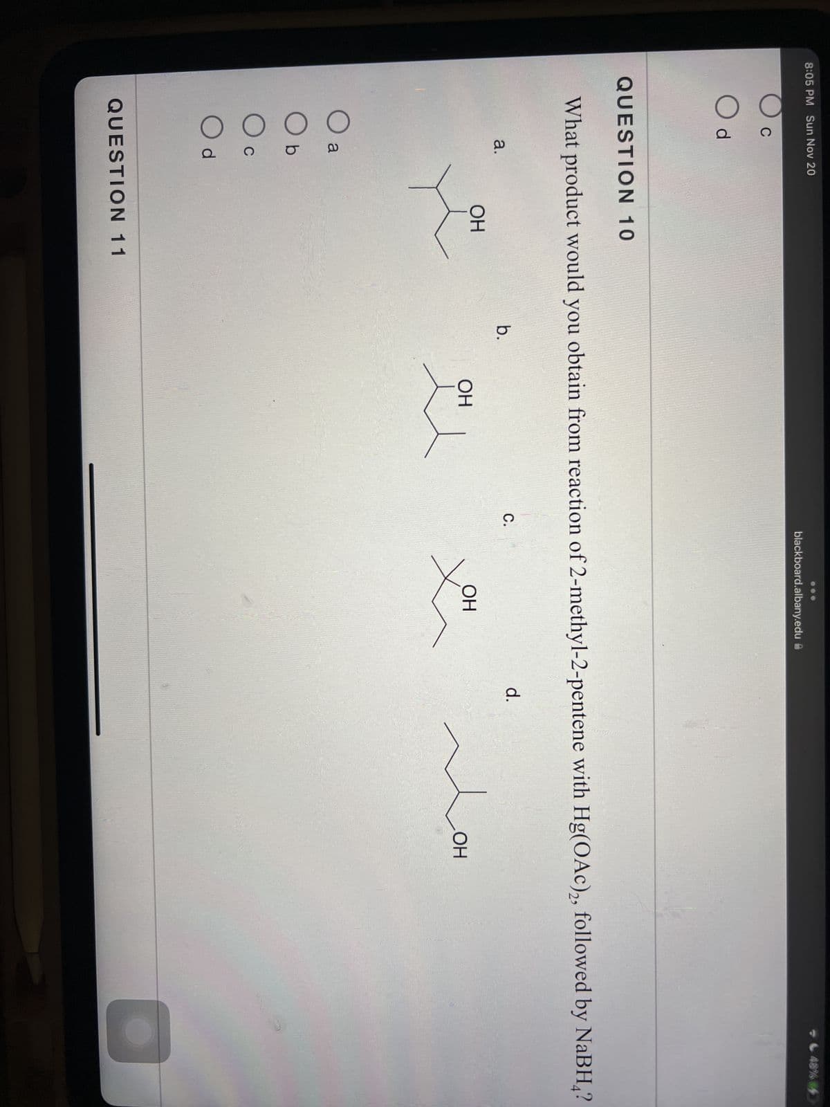 8:05 PM Sun Nov 20
C
O d
QUESTION 10
O
What product would you obtain from reaction of 2-methyl-2-pentene with Hg(OAc)2, followed by NaBH?
a.
a
Ob
Oc
C
Od
ОН
QUESTION 11
b.
OH
blackboard.albany.edu
C.
OH
d.
M
48% 4
OH