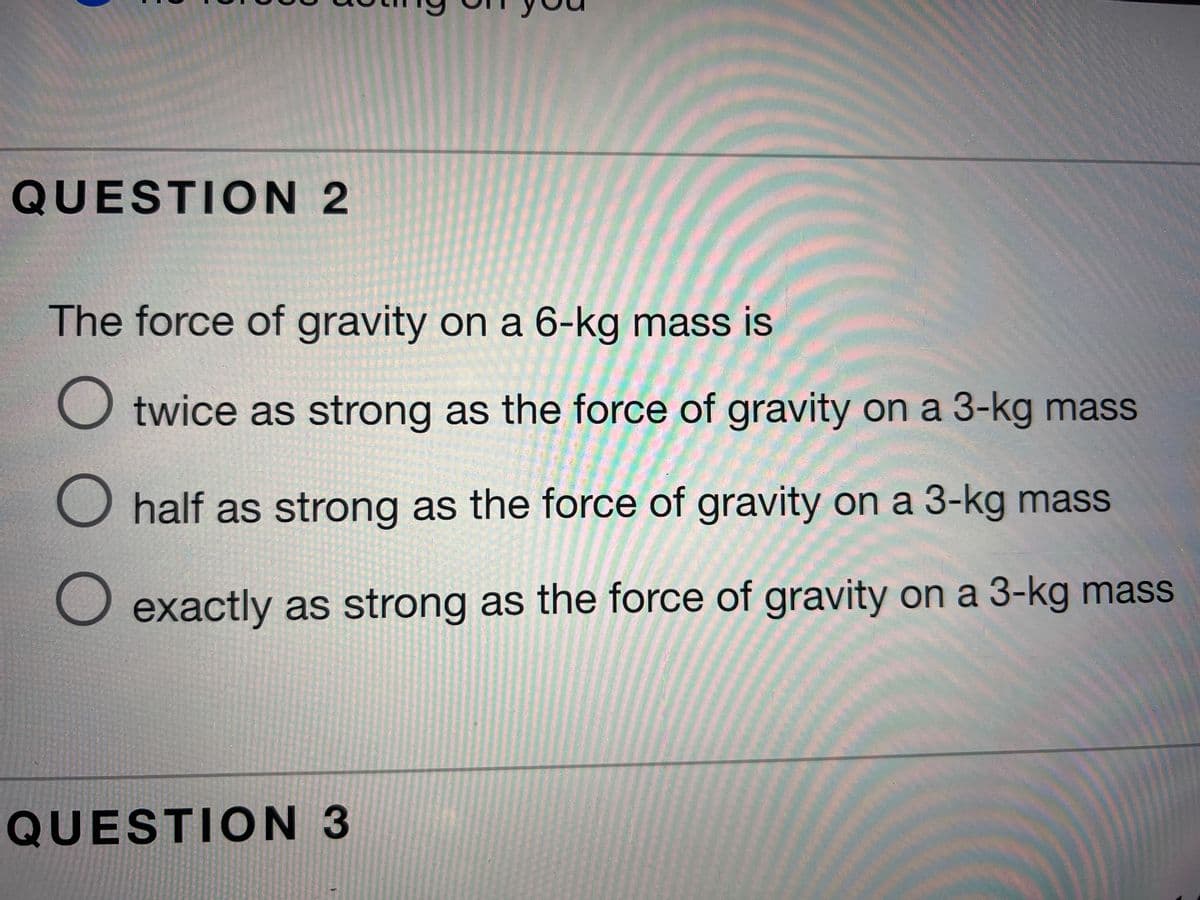 QUESTION 2
The force of gravity on a 6-kg mass is
O twice as strong as the force of gravity on a 3-kg mass
O half as strong as the force of gravity on a 3-kg mass
O exactly as strong as the force of gravity on a 3-kg mass
QUESTION 3
