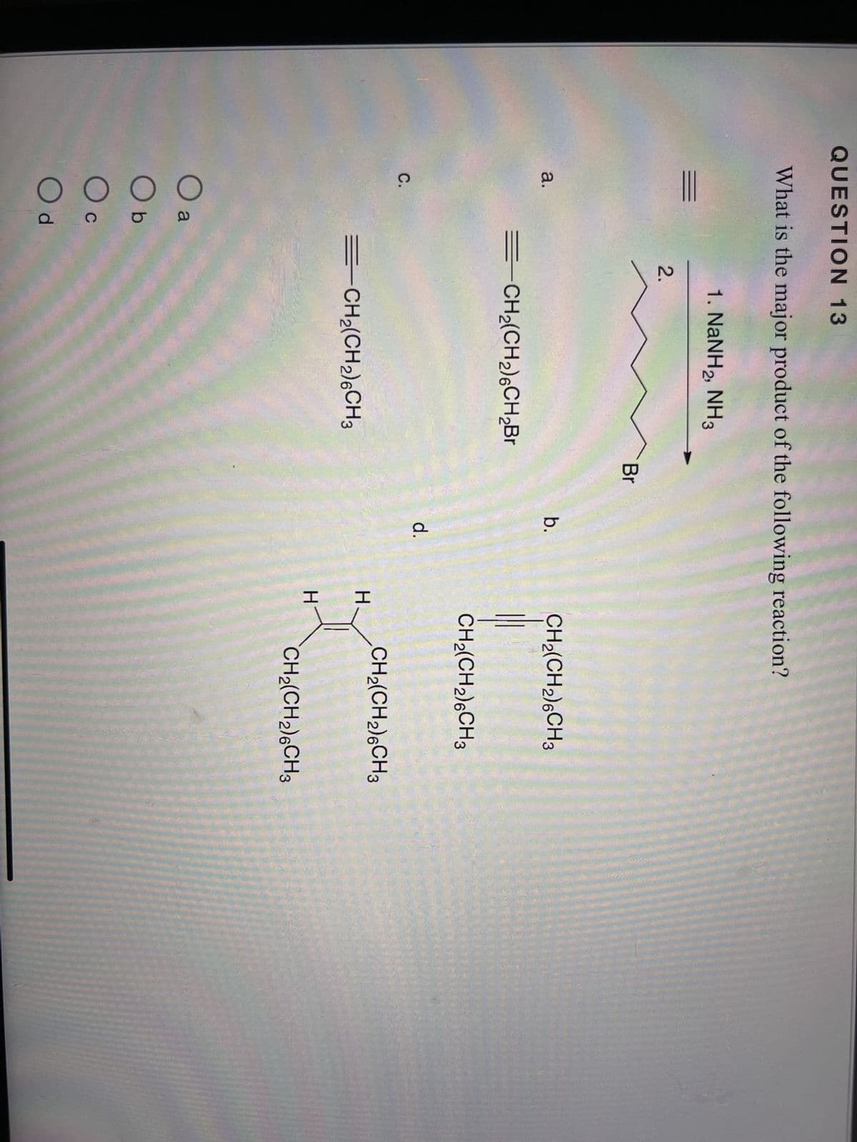 QUESTION 13
What is the major product of the following reaction?
a.
C.
2.
1. NaNH2, NH3
=CH₂(CH₂)6CH₂Br
O a
O b
Oc
C
O d
=CH₂(CH₂)6CH3
Br
b.
d.
H
H
CH₂(CH2)6CH3
CH₂(CH2)6CH3
CH₂(CH₂)6CH3
CH₂(CH₂)6CH 3